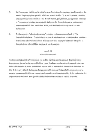 PE-CONS 59/21 EB/sj 33
ECOMP.2 FR
7. La Commission établit, par la voie d'un acte d'exécution, les montants supplémentaires dus
au titre du paragraphe 6, premier alinéa, du présent article. Cet acte d'exécution constitue
une décision de financement au sens de l'article 110, paragraphe 1, du règlement financier,
et l'engagement juridique au sens dudit règlement. La Commission verse tout montant
supplémentaire dû dans un délai de trente jours à compter de l'adoption de cet acte
d'exécution.
8. Préalablement à l'adoption des actes d'exécution visés aux paragraphes 2 et 7, la
Commission informe l'État membre concerné de son évaluation et invite cet État membre à
formuler ses observations dans un délai de deux mois à compter de la date à laquelle la
Commission a informé l'État membre de son évaluation.
Article 13
Utilisation de l'euro
Tout montant déclaré à la Commission par un État membre dans la demande de contribution
financière au titre de la réserve est libellé en euros. Les États membres dont la monnaie n'est pas
l'euro convertissent en euros les montants inscrits dans la demande de contribution financière au
titre de la réserve à l'aide du taux de change comptable mensuel fixé par la Commission pour le
mois au cours duquel la dépense est enregistrée dans les systèmes comptables de l'organisme ou des
organismes responsables de la gestion de la contribution financière au titre de la réserve.
 