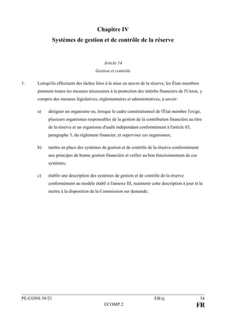 PE-CONS 59/21 EB/sj 34
ECOMP.2 FR
Chapitre IV
Systèmes de gestion et de contrôle de la réserve
Article 14
Gestion et contrôle
1. Lorsqu'ils effectuent des tâches liées à la mise en œuvre de la réserve, les États membres
prennent toutes les mesures nécessaires à la protection des intérêts financiers de l'Union, y
compris des mesures législatives, réglementaires et administratives, à savoir:
a) désigner un organisme ou, lorsque le cadre constitutionnel de l'État membre l'exige,
plusieurs organismes responsables de la gestion de la contribution financière au titre
de la réserve et un organisme d'audit indépendant conformément à l'article 63,
paragraphe 3, du règlement financier, et superviser ces organismes;
b) mettre en place des systèmes de gestion et de contrôle de la réserve conformément
aux principes de bonne gestion financière et veiller au bon fonctionnement de ces
systèmes;
c) établir une description des systèmes de gestion et de contrôle de la réserve
conformément au modèle établi à l'annexe III, maintenir cette description à jour et la
mettre à la disposition de la Commission sur demande;
 