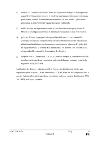 PE-CONS 59/21 EB/sj 35
ECOMP.2 FR
d) notifier à la Commission l'identité du ou des organismes désignés et de l'organisme
auquel le préfinancement est payé et confirmer que les descriptions des systèmes de
gestion et de contrôle de la réserve ont été établies, au plus tard le ... [deux mois à
compter de la date d'entrée en vigueur du présent règlement];
e) veiller à ce que les dépenses soutenues au titre d'autres fonds et programmes de
l'Union ne soient pas susceptibles de bénéficier d'un soutien au titre de la réserve;
f) prévenir, détecter et corriger les irrégularités et la fraude et éviter les conflits
d'intérêts; ces mesures comprennent la collecte d'informations sur les bénéficiaires
effectifs des bénéficiaires de financements conformément à l'annexe III, point 4 a);
les règles relatives à la collecte et au traitement de ces données sont conformes aux
règles applicables en matière de protection des données;
g) coopérer avec la Commission, l'OLAF, la Cour des comptes et, dans le cas des États
membres participant à une coopération renforcée, le Parquet européen en vertu du
règlement (UE) 2017/1939.
L'utilisation des données visées au point f) et l'accès à ces données sont limités aux
organismes visés au point a), à la Commission, à l'OLAF, à la Cour des comptes et, dans le
cas des États membres participant à une coopération renforcée en vertu du règlement (UE)
2017/1939, au Parquet européen.
 
