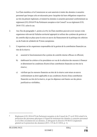 PE-CONS 59/21 EB/sj 36
ECOMP.2 FR
Les États membres et la Commission ne sont autorisés à traiter des données à caractère
personnel que lorsque cela est nécessaire pour s'acquitter de leurs obligations respectives
au titre du présent règlement, et traitent les données à caractère personnel conformément au
règlement (UE) 2016/679 du Parlement européen et du Conseil1 ou au règlement (UE)
2018/1725, selon le cas.
2. Aux fins du paragraphe 1, points a) et b), les États membres peuvent avoir recours à des
organismes relevant de l'échelon territorial approprié et utiliser des systèmes de gestion et
de contrôle déjà en place pour la mise en œuvre du financement de la politique de cohésion
ou du Fonds de solidarité de l'Union européenne.
3. L'organisme ou les organismes responsables de la gestion de la contribution financière au
titre de la réserve:
a) assurent le fonctionnement d'un système de contrôle interne efficace et efficient;
b) établissent les critères et les procédures en vue de la sélection des mesures à financer
et déterminent les conditions d'octroi d'une contribution financière au titre de la
réserve;
c) vérifient que les mesures financées au titre de la réserve sont mises en œuvre
conformément au droit applicable et aux conditions d'octroi d'une contribution
financière au titre de la réserve, et que les dépenses sont basées sur des pièces
justificatives vérifiables;
1 Règlement (UE) 2016/679 du Parlement européen et du Conseil du 27 avril 2016 relatif à la
protection des personnes physiques à l'égard du traitement des données à caractère personnel
et à la libre circulation de ces données, et abrogeant la directive 95/46/CE (règlement
général sur la protection des données) (JO L 119 du 4.5.2016, p. 1).
 