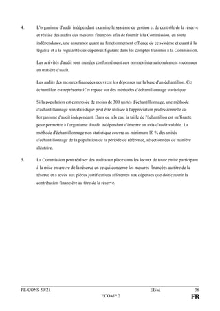 PE-CONS 59/21 EB/sj 38
ECOMP.2 FR
4. L'organisme d'audit indépendant examine le système de gestion et de contrôle de la réserve
et réalise des audits des mesures financées afin de fournir à la Commission, en toute
indépendance, une assurance quant au fonctionnement efficace de ce système et quant à la
légalité et à la régularité des dépenses figurant dans les comptes transmis à la Commission.
Les activités d'audit sont menées conformément aux normes internationalement reconnues
en matière d'audit.
Les audits des mesures financées couvrent les dépenses sur la base d'un échantillon. Cet
échantillon est représentatif et repose sur des méthodes d'échantillonnage statistique.
Si la population est composée de moins de 300 unités d'échantillonnage, une méthode
d'échantillonnage non statistique peut être utilisée à l'appréciation professionnelle de
l'organisme d'audit indépendant. Dans de tels cas, la taille de l'échantillon est suffisante
pour permettre à l'organisme d'audit indépendant d'émettre un avis d'audit valable. La
méthode d'échantillonnage non statistique couvre au minimum 10 % des unités
d'échantillonnage de la population de la période de référence, sélectionnées de manière
aléatoire.
5. La Commission peut réaliser des audits sur place dans les locaux de toute entité participant
à la mise en œuvre de la réserve en ce qui concerne les mesures financées au titre de la
réserve et a accès aux pièces justificatives afférentes aux dépenses que doit couvrir la
contribution financière au titre de la réserve.
 