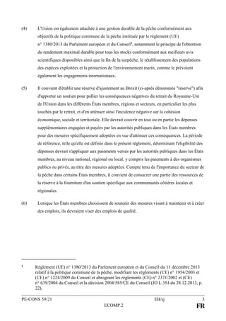 PE-CONS 59/21 EB/sj 3
ECOMP.2 FR
(4) L'Union est également attachée à une gestion durable de la pêche conformément aux
objectifs de la politique commune de la pêche instituée par le règlement (UE)
n° 1380/2013 du Parlement européen et du Conseil1, notamment le principe de l'obtention
du rendement maximal durable pour tous les stocks conformément aux meilleurs avis
scientifiques disponibles ainsi que la fin de la surpêche, le rétablissement des populations
des espèces exploitées et la protection de l'environnement marin, comme le prévoient
également les engagements internationaux.
(5) Il convient d'établir une réserve d'ajustement au Brexit (ci-après dénommée "réserve") afin
d'apporter un soutien pour pallier les conséquences négatives du retrait du Royaume-Uni
de l'Union dans les différents États membres, régions et secteurs, en particulier les plus
touchés par le retrait, et d'en atténuer ainsi l'incidence négative sur la cohésion
économique, sociale et territoriale. Elle devrait couvrir en tout ou en partie les dépenses
supplémentaires engagées et payées par les autorités publiques dans les États membres
pour des mesures spécifiquement adoptées en vue d'atténuer ces conséquences. La période
de référence, telle qu'elle est définie dans le présent règlement, déterminant l'éligibilité des
dépenses devrait s'appliquer aux paiements versés par les autorités publiques dans les États
membres, au niveau national, régional ou local, y compris les paiements à des organismes
publics ou privés, au titre des mesures adoptées. Compte tenu de l'importance du secteur de
la pêche dans certains États membres, il convient de consacrer une partie des ressources de
la réserve à la fourniture d'un soutien spécifique aux communautés côtières locales et
régionales.
(6) Lorsque les États membres choisissent de soutenir des mesures visant à maintenir et à créer
des emplois, ils devraient viser des emplois de qualité.
1 Règlement (UE) n° 1380/2013 du Parlement européen et du Conseil du 11 décembre 2013
relatif à la politique commune de la pêche, modifiant les règlements (CE) n° 1954/2003 et
(CE) n° 1224/2009 du Conseil et abrogeant les règlements (CE) n° 2371/2002 et (CE)
n° 639/2004 du Conseil et la décision 2004/585/CE du Conseil (JO L 354 du 28.12.2013, p.
22).
 
