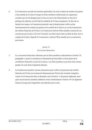 PE-CONS 59/21 EB/sj 39
ECOMP.2 FR
6. La Commission accorde une attention particulière à la mise en place du système de gestion
et de contrôle de la réserve lorsque les États membres n'utilisent pas les organismes
existants qui ont été désignés pour la mise en œuvre des financements au titre de la
politique de cohésion ou du Fonds de solidarité de l'Union européenne. Si elle met en
lumière des risques, la Commission procède à une évaluation pour veiller au bon
fonctionnement du système de gestion et de contrôle de la réserve en vue de la protection
des intérêts financiers de l'Union. La Commission informe l'État membre concerné de ses
conclusions provisoires et l'invite à formuler ses observations dans un délai de deux mois à
compter de la date à laquelle la Commission a informé l'État membre de ses conclusions
provisoires.
Article 15
Corrections financières
1. Les corrections financières effectuées par les États membres conformément à l'article 14,
paragraphe 1, point f), consistent en l'annulation de l'ensemble ou d'une partie de la
contribution financière au titre de la réserve. Les États membres recouvrent toute somme
perdue à la suite d'une irrégularité détectée.
2. La Commission prend les mesures nécessaires pour veiller à la protection des intérêts
financiers de l'Union en excluant du financement par l'Union des montants irréguliers
soumis à la Commission dans la demande visée à l'article 11 du présent règlement, ainsi
qu'en recouvrant les montants indûment versés conformément à l'article 101 du règlement
financier lorsque des irrégularités sont détectées par la suite.
 