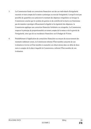 PE-CONS 59/21 EB/sj 40
ECOMP.2 FR
3. La Commission fonde ses corrections financières sur des cas individuels d'irrégularité
recensés et tient compte de la nature systémique ou non de l'irrégularité. Lorsqu'il n'est pas
possible de quantifier avec précision le montant des dépenses irrégulières ou lorsque la
Commission conclut que le système de gestion et de contrôle de la réserve ne fonctionne
pas de manière à protéger efficacement la légalité et la régularité des dépenses, la
Commission applique une correction financière forfaitaire ou extrapolée. La Commission
respecte le principe de proportionnalité en tenant compte de la nature et de la gravité de
l'irrégularité, ainsi que de ses incidences financières sur le budget de l'Union.
4. Préalablement à l'application de corrections financières au moyen du recouvrement des
montants indûment versés, la Commission informe l'État membre concerné de son
évaluation et invite cet État membre à soumettre ses observations dans un délai de deux
mois à compter de la date à laquelle la Commission a informé l'État membre de son
évaluation.
 