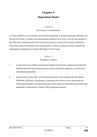 PE-CONS 59/21 EB/sj 41
ECOMP.2 FR
Chapitre V
Dispositions finales
Article 16
Information et communication
Les États membres et, le cas échéant, leurs autorités régionales et locales sont chargés d'informer les
citoyens de l'Union, y compris ceux qui pourraient bénéficier de la réserve, du rôle, des résultats et
des effets de la contribution de l'Union au titre de la réserve, ainsi que d'en assurer la publicité à
travers des actions d'information et de communication et, dans ce contexte, de faire connaître les
changements entraînés par le retrait du Royaume-Uni de l'Union.
Article 17
Évaluation et rapport
1. Au plus tard en juin 2024, la Commission informe le Parlement européen et le Conseil de
l'état d'avancement du processus de mise en œuvre du présent règlement, sur la base des
informations disponibles.
2. Au plus tard le 30 juin 2027, la Commission procède à une évaluation afin d'examiner
l'efficacité, l'efficience, la pertinence, la cohérence de la réserve et la valeur ajoutée de
l'Union qu'elle génère. La Commission peut utiliser toutes les informations pertinentes déjà
disponibles conformément à l'article 128 du règlement financier.
 