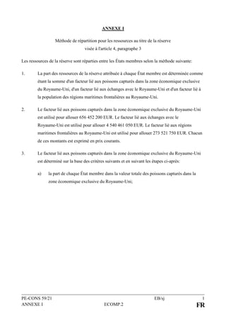 PE-CONS 59/21 EB/sj 1
ANNEXE I ECOMP.2 FR
ANNEXE I
Méthode de répartition pour les ressources au titre de la réserve
visée à l'article 4, paragraphe 3
Les ressources de la réserve sont réparties entre les États membres selon la méthode suivante:
1. La part des ressources de la réserve attribuée à chaque État membre est déterminée comme
étant la somme d'un facteur lié aux poissons capturés dans la zone économique exclusive
du Royaume-Uni, d'un facteur lié aux échanges avec le Royaume-Uni et d'un facteur lié à
la population des régions maritimes frontalières au Royaume-Uni.
2. Le facteur lié aux poissons capturés dans la zone économique exclusive du Royaume-Uni
est utilisé pour allouer 656 452 200 EUR. Le facteur lié aux échanges avec le
Royaume-Uni est utilisé pour allouer 4 540 461 050 EUR. Le facteur lié aux régions
maritimes frontalières au Royaume-Uni est utilisé pour allouer 273 521 750 EUR. Chacun
de ces montants est exprimé en prix courants.
3. Le facteur lié aux poissons capturés dans la zone économique exclusive du Royaume-Uni
est déterminé sur la base des critères suivants et en suivant les étapes ci-après:
a) la part de chaque État membre dans la valeur totale des poissons capturés dans la
zone économique exclusive du Royaume-Uni;
 