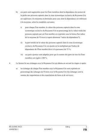 PE-CONS 59/21 EB/sj 2
ANNEXE I ECOMP.2 FR
b) ces parts sont augmentées pour les États membres dont la dépendance du secteur de
la pêche aux poissons capturés dans la zone économique exclusive du Royaume-Uni
est supérieure à la moyenne et diminuées pour ceux dont la dépendance est inférieure
à la moyenne, selon les modalités suivantes:
i) pour chaque État membre, la valeur des poissons capturés dans la zone
économique exclusive du Royaume-Uni en pourcentage de la valeur totale des
poissons capturés par cet État membre est exprimée sous la forme d'un indice
de la moyenne de l'Union (ci-après dénommé "indice de dépendance");
ii) la part initiale de la valeur des poissons capturés dans la zone économique
exclusive du Royaume-Uni est ajustée en la multipliant par l'indice de
dépendance de l'État membre élevé à la puissance de 75 %;
iii) ces parts ajustées sont adaptées pour que la somme des parts de tous les États
membres soit égale à 100 %.
4. Le facteur lié aux échanges avec le Royaume-Uni est obtenu en suivant les étapes ci-après:
a) les échanges de chaque État membre avec le Royaume-Uni sont exprimés en
pourcentage des échanges de l'Union avec le Royaume-Uni (les échanges sont la
somme des importations et des exportations de biens et de services);
 