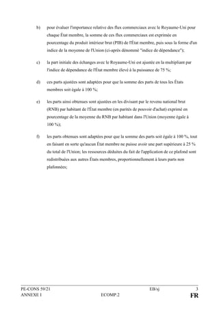PE-CONS 59/21 EB/sj 3
ANNEXE I ECOMP.2 FR
b) pour évaluer l'importance relative des flux commerciaux avec le Royaume-Uni pour
chaque État membre, la somme de ces flux commerciaux est exprimée en
pourcentage du produit intérieur brut (PIB) de l'État membre, puis sous la forme d'un
indice de la moyenne de l'Union (ci-après dénommé "indice de dépendance");
c) la part initiale des échanges avec le Royaume-Uni est ajustée en la multipliant par
l'indice de dépendance de l'État membre élevé à la puissance de 75 %;
d) ces parts ajustées sont adaptées pour que la somme des parts de tous les États
membres soit égale à 100 %;
e) les parts ainsi obtenues sont ajustées en les divisant par le revenu national brut
(RNB) par habitant de l'État membre (en parités de pouvoir d'achat) exprimé en
pourcentage de la moyenne du RNB par habitant dans l'Union (moyenne égale à
100 %);
f) les parts obtenues sont adaptées pour que la somme des parts soit égale à 100 %, tout
en faisant en sorte qu'aucun État membre ne puisse avoir une part supérieure à 25 %
du total de l'Union; les ressources déduites du fait de l'application de ce plafond sont
redistribuées aux autres États membres, proportionnellement à leurs parts non
plafonnées;
 