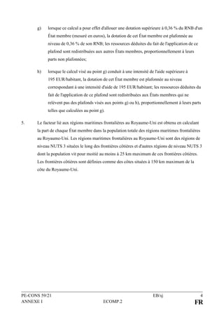 PE-CONS 59/21 EB/sj 4
ANNEXE I ECOMP.2 FR
g) lorsque ce calcul a pour effet d'allouer une dotation supérieure à 0,36 % du RNB d'un
État membre (mesuré en euros), la dotation de cet État membre est plafonnée au
niveau de 0,36 % de son RNB; les ressources déduites du fait de l'application de ce
plafond sont redistribuées aux autres États membres, proportionnellement à leurs
parts non plafonnées;
h) lorsque le calcul visé au point g) conduit à une intensité de l'aide supérieure à
195 EUR/habitant, la dotation de cet État membre est plafonnée au niveau
correspondant à une intensité d'aide de 195 EUR/habitant; les ressources déduites du
fait de l'application de ce plafond sont redistribuées aux États membres qui ne
relèvent pas des plafonds visés aux points g) ou h), proportionnellement à leurs parts
telles que calculées au point g).
5. Le facteur lié aux régions maritimes frontalières au Royaume-Uni est obtenu en calculant
la part de chaque État membre dans la population totale des régions maritimes frontalières
au Royaume-Uni. Les régions maritimes frontalières au Royaume-Uni sont des régions de
niveau NUTS 3 situées le long des frontières côtières et d'autres régions de niveau NUTS 3
dont la population vit pour moitié au moins à 25 km maximum de ces frontières côtières.
Les frontières côtières sont définies comme des côtes situées à 150 km maximum de la
côte du Royaume-Uni.
 