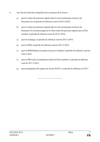 PE-CONS 59/21 EB/sj 5
ANNEXE I ECOMP.2 FR
6. Aux fins du calcul de la répartition des ressources de la réserve:
a) pour la valeur des poissons capturés dans la zone économique exclusive du
Royaume-Uni, la période de référence court de 2015 à 2018;
b) pour la valeur des poissons capturés dans la zone économique exclusive du
Royaume-Uni en pourcentage de la valeur totale des poissons capturés par un État
membre, la période de référence court de 2015 à 2018;
c) pour les échanges, la période de référence court de 2017 à 2019;
d) pour le RNB, la période de référence court de 2017 à 2019;
e) pour le RNB/habitant (en parités de pouvoir d'achat), la période de référence court de
2016 à 2018;
f) pour le PIB et pour la population totale des États membres, la période de référence
court de 2017 à 2019;
g) pour la population des régions de niveau NUTS 3, la période de référence est 2017.
 