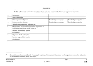 PE-CONS 59/21 EB/sj 1
ANNEXE II ECOMP.2 FR
ANNEXE II
Modèle de demande de contribution financière au titre de la réserve, comprenant les éléments en rapport avec les comptes
1. État membre
2. Date de la demande
3. Date des premières dépenses Date des dépenses engagées Date des dépenses payées
4. Date des dernières dépenses Date des dépenses engagées Date des dépenses payées
5. Montant du préfinancement reçu (en EUR)
6. Organisme1 ou organismes responsables de la gestion de la
contribution financière au titre de la réserve
Personne responsable et fonction
Coordonnées
7. Organisme d'audit indépendant
Personne responsable et fonction
Coordonnées
1 Le cas échéant conformément à l'article 14, paragraphe 1, point a), l'information est fournie pour tous les organismes responsables de la gestion
de la contribution financière au titre de la réserve.
 