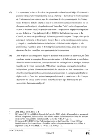 PE-CONS 59/21 EB/sj 4
ECOMP.2 FR
(7) Les objectifs de la réserve devraient être poursuivis conformément à l'objectif consistant à
promouvoir le développement durable énoncé à l'article 11 du traité sur le fonctionnement
de l'Union européenne, compte tenu des objectifs de développement durable des Nations
unies, de l'accord de Paris adopté au titre de la convention-cadre des Nations unies sur les
changements climatiques1 (ci-après dénommé "accord de Paris"), qui a été approuvé par
l'Union le 5 octobre 20162, du principe consistant à "ne pas causer de préjudice important"
au sens de l'article 17 du règlement (UE) n° 2020/852 du Parlement européen et du
Conseil3, du pacte vert pour l'Europe, de la stratégie numérique pour l'Europe, ainsi que du
principe de partenariat et des principes énoncés dans le socle européen des droits sociaux,
y compris la contribution inhérente de la réserve à l'élimination des inégalités et à la
promotion de l'égalité de genre et de l'intégration de la dimension de genre dans tous les
domaines d'action, en veillant au respect des droits fondamentaux.
(8) Afin de pallier les conséquences négatives du retrait du Royaume-Uni de l'Union, les États
membres, lors de la conception des mesures de soutien et de l'allocation de la contribution
financière au titre de la réserve, devraient soutenir les entités privées et publiques durement
touchées par le retrait, y compris les PME et leurs travailleurs, ainsi que les travailleurs
indépendants, qui sont désormais confrontées à des obstacles aux flux commerciaux, à un
alourdissement des procédures administratives et douanières, et à une plus grande charge
réglementaire et financière, y compris des perturbations de la coopération et des échanges.
Il convient dès lors de fournir une liste non exhaustive du type de mesures les plus
susceptibles d'atteindre cet objectif.
1 JO L 282 du 19.10.2016, p. 4.
2 Décision (UE) 2016/1841 du Conseil du 5 octobre 2016 relative à la conclusion, au nom de
l'Union européenne, de l'accord de Paris adopté au titre de la convention-cadre des Nations
unies sur les changements climatiques (JO L 282 du 19.10.2016, p. 1).
3 Règlement (UE) 2020/852 du Parlement européen et du Conseil du 18 juin 2020 sur
l'établissement d'un cadre visant à favoriser les investissements durables et modifiant le
règlement (UE) 2019/2088 (JO L 198 du 22.6.2020, p. 13).
 