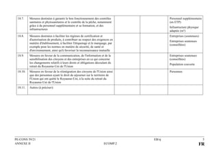 PE-CONS 59/21 EB/sj 5
ANNEXE II ECOMP.2 FR
18.7. Mesures destinées à garantir le bon fonctionnement des contrôles
sanitaires et phytosanitaires et le contrôle de la pêche, notamment
grâce à du personnel supplémentaire et sa formation, et des
infrastructures
Personnel supplémentaire
(en ETP)
Infrastructure physique
adaptée (m²)
18.8. Mesures destinées à faciliter les régimes de certification et
d'autorisation de produits, à contribuer au respect des exigences en
matière d'établissement, à faciliter l'étiquetage et le marquage, par
exemple pour les normes en matière de sécurité, de santé et
d'environnement, ainsi qu'à favoriser la reconnaissance mutuelle
Entreprises (soutenues)
Entreprises soutenues
(conseillées)
18.9. Mesures en faveur de la communication, de l'information et de la
sensibilisation des citoyens et des entreprises en ce qui concerne
les changements relatifs à leurs droits et obligations découlant du
retrait du Royaume-Uni de l'Union
Entreprises soutenues
(conseillées)
Population couverte
18.10. Mesures en faveur de la réintégration des citoyens de l'Union ainsi
que des personnes ayant le droit de séjourner sur le territoire de
l'Union qui ont quitté le Royaume-Uni, à la suite du retrait du
Royaume-Uni de l'Union
Personnes
18.11. Autres (à préciser):
 