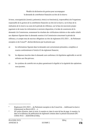 PE-CONS 59/21 EB/sj 7
ANNEXE II ECOMP.2 FR
Modèle de déclaration de gestion pour accompagner
la demande de contribution financière au titre de la réserve
Je/nous, soussigné(e)(s) [nom(s), prénom(s), titre(s) ou fonction(s)], responsable(s) de l'organisme
responsable de la gestion de la contribution financière au titre de la réserve, sur la base de la
réalisation de la réserve au cours de la période de référence, sur la base de mon/notre propre
jugement et de toutes les informations à ma/notre disposition, à la date de soumission de la
demande à la Commission, notamment les résultats des vérifications réalisées et des audits relatifs
aux dépenses figurant dans la demande soumise à la Commission concernant la période de
référence, et compte tenu de mes/nos obligations au titre du règlement (UE) 2021/... du Parlement
européen et du Conseil1, déclare/déclarons par la présente que:
a) les informations figurant dans la demande sont correctement présentées, complètes et
exactes conformément à l'article 63 du règlement financier;
b) les dépenses inscrites dans la demande sont conformes à la législation applicable et ont été
utilisées aux fins prévues;
c) les systèmes de contrôle mis en place garantissent la légalité et la régularité des opérations
sous-jacentes.
1 Règlement (UE) 2021/... du Parlement européen et du Conseil du ... établissant la réserve
d'ajustement au Brexit (JO L ...).
 JO: prière d'insérer, dans le texte, le numéro et, dans la note de bas de page, le numéro, la
date et la référence de publication du règlement contenu dans le présent document (PE-
CONS 59/21  2020/0380 (COD)).
 