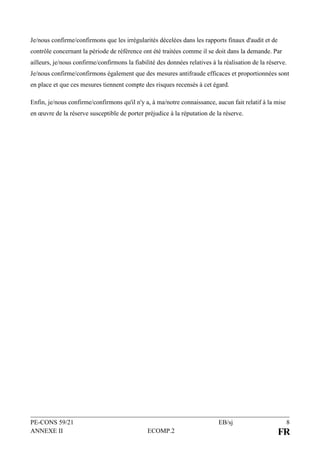 PE-CONS 59/21 EB/sj 8
ANNEXE II ECOMP.2 FR
Je/nous confirme/confirmons que les irrégularités décelées dans les rapports finaux d'audit et de
contrôle concernant la période de référence ont été traitées comme il se doit dans la demande. Par
ailleurs, je/nous confirme/confirmons la fiabilité des données relatives à la réalisation de la réserve.
Je/nous confirme/confirmons également que des mesures antifraude efficaces et proportionnées sont
en place et que ces mesures tiennent compte des risques recensés à cet égard.
Enfin, je/nous confirme/confirmons qu'il n'y a, à ma/notre connaissance, aucun fait relatif à la mise
en œuvre de la réserve susceptible de porter préjudice à la réputation de la réserve.
 