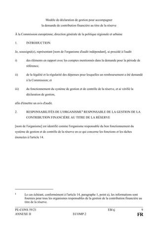 PE-CONS 59/21 EB/sj 9
ANNEXE II ECOMP.2 FR
Modèle de déclaration de gestion pour accompagner
la demande de contribution financière au titre de la réserve
À la Commission européenne, direction générale de la politique régionale et urbaine
1. INTRODUCTION
Je, soussigné(e), représentant [nom de l'organisme d'audit indépendant], ai procédé à l'audit
i) des éléments en rapport avec les comptes mentionnés dans la demande pour la période de
référence;
ii) de la légalité et la régularité des dépenses pour lesquelles un remboursement a été demandé
à la Commission; et
iii) du fonctionnement du système de gestion et de contrôle de la réserve, et ai vérifié la
déclaration de gestion,
afin d'émettre un avis d'audit.
2. RESPONSABILITÉS DE L'ORGANISME1 RESPONSABLE DE LA GESTION DE LA
CONTRIBUTION FINANCIÈRE AU TITRE DE LA RÉSERVE
[nom de l'organisme] est identifié comme l'organisme responsable du bon fonctionnement du
système de gestion et de contrôle de la réserve en ce qui concerne les fonctions et les tâches
énoncées à l'article 14.
1 Le cas échéant, conformément à l'article 14, paragraphe 1, point a), les informations sont
fournies pour tous les organismes responsables de la gestion de la contribution financière au
titre de la réserve.
 