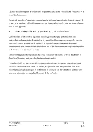 PE-CONS 59/21 EB/sj 10
ANNEXE II ECOMP.2 FR
De plus, il incombe à [nom de l'organisme] de garantir et de déclarer l'exhaustivité, l'exactitude et la
véracité de la demande.
En outre, il incombe à l'organisme responsable de la gestion de la contribution financière au titre de
la réserve de confirmer la légalité des dépenses inscrites dans la demande, ainsi que leur conformité
avec le droit applicable.
3. RESPONSABILITÉS DE L'ORGANISME D'AUDIT INDÉPENDANT
Conformément à l'article 63 du règlement financier, je suis chargé(e) de formuler un avis
indépendant sur l'exhaustivité, l'exactitude et la véracité des éléments en rapport avec les comptes
mentionnés dans la demande, sur la légalité et la régularité des dépenses pour lesquelles un
remboursement a été demandé à la Commission et sur le bon fonctionnement du système de gestion
et de contrôle de la réserve mis en place.
Il m'incombe également d'inclure dans l'avis une déclaration indiquant si le travail d'audit met en
doute les affirmations contenues dans la déclaration de gestion.
Les audits relatifs à la réserve ont été réalisés en conformité avec les normes internationalement
reconnues en matière d'audit. Selon ces normes, l'organisme d'audit indépendant est tenu de se
conformer aux exigences éthiques et doit planifier et accomplir son travail de façon à obtenir une
assurance raisonnable en vue de l'établissement de l'avis d'audit.
 