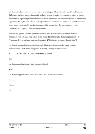 PE-CONS 59/21 EB/sj 11
ANNEXE II ECOMP.2 FR
La réalisation d'un audit suppose la mise en œuvre de procédures visant à recueillir suffisamment
d'éléments probants appropriés pour étayer l'avis exposé ci-après. Les procédures mises en œuvre
dépendent du jugement professionnel de l'auditeur, notamment l'évaluation du risque de non-respect
significatif des règles, que celui-ci soit imputable à une fraude ou une erreur. Les procédures d'audit
mises en œuvre sont celles que j'estime appropriées compte tenu des circonstances et sont
conformes aux exigences du règlement financier.
Je considère que les éléments probants recueillis dans le cadre de l'audit sont suffisants et
appropriés pour servir de base à mon avis [[en cas de limitation du champ d'application:], à
l'exception de ceux qui sont mentionnés au point 4 "Limitation du champ d'application"].
Le résumé des conclusions des audits relatifs à la réserve figure dans le rapport ci-joint,
conformément à l'article 63, paragraphe 5, point b), du règlement financier.
4. LIMITATION DU CHAMP D'APPLICATION
Soit
Le champ d'application de l'audit n'a pas été limité;
Soit
Le champ d'application de l'audit a été limité par les facteurs suivants:
a) …;
b) …;
c) ….
 