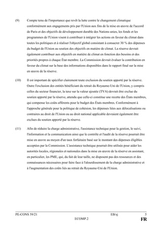 PE-CONS 59/21 EB/sj 5
ECOMP.2 FR
(9) Compte tenu de l'importance que revêt la lutte contre le changement climatique
conformément aux engagements pris par l'Union aux fins de la mise en œuvre de l'accord
de Paris et des objectifs de développement durable des Nations unies, les fonds et les
programmes de l'Union visent à contribuer à intégrer les actions en faveur du climat dans
toutes les politiques et à réaliser l'objectif global consistant à consacrer 30 % des dépenses
du budget de l'Union au soutien des objectifs en matière de climat. La réserve devrait
également contribuer aux objectifs en matière de climat en fonction des besoins et des
priorités propres à chaque État membre. La Commission devrait évaluer la contribution en
faveur du climat sur la base des informations disponibles dans le rapport final sur la mise
en œuvre de la réserve.
(10) Il est important de spécifier clairement toute exclusion du soutien apporté par la réserve.
Outre l'exclusion des entités bénéficiant du retrait du Royaume-Uni de l'Union, y compris
celles du secteur financier, la taxe sur la valeur ajoutée (TVA) devrait être exclue du
soutien apporté par la réserve, attendu que celle-ci constitue une recette des États membres,
qui compense les coûts afférents pour le budget des États membres. Conformément à
l'approche générale pour la politique de cohésion, les dépenses liées aux délocalisations ou
contraires au droit de l'Union ou au droit national applicable devraient également être
exclues du soutien apporté par la réserve.
(11) Afin de réduire la charge administrative, l'assistance technique pour la gestion, le suivi,
l'information et la communication ainsi que le contrôle et l'audit de la réserve pourrait être
mise en œuvre au moyen d'un taux forfaitaire basé sur le montant des dépenses éligibles
acceptées par la Commission. L'assistance technique pourrait être utilisée pour aider les
autorités locales, régionales et nationales dans la mise en œuvre de la réserve en assistant,
en particulier, les PME, qui, du fait de leur taille, ne disposent pas des ressources et des
connaissances nécessaires pour faire face à l'alourdissement de la charge administrative et
à l'augmentation des coûts liés au retrait du Royaume-Uni de l'Union.
 