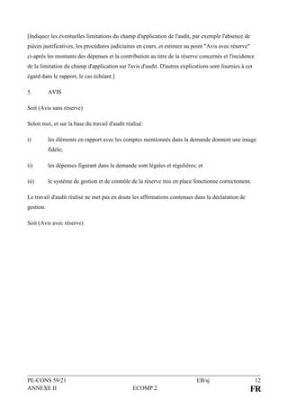 PE-CONS 59/21 EB/sj 12
ANNEXE II ECOMP.2 FR
[Indiquez les éventuelles limitations du champ d'application de l'audit, par exemple l'absence de
pièces justificatives, les procédures judiciaires en cours, et estimez au point "Avis avec réserve"
ci-après les montants des dépenses et la contribution au titre de la réserve concernés et l'incidence
de la limitation du champ d'application sur l'avis d'audit. D'autres explications sont fournies à cet
égard dans le rapport, le cas échéant.]
5. AVIS
Soit (Avis sans réserve)
Selon moi, et sur la base du travail d'audit réalisé:
i) les éléments en rapport avec les comptes mentionnés dans la demande donnent une image
fidèle;
ii) les dépenses figurant dans la demande sont légales et régulières; et
iii) le système de gestion et de contrôle de la réserve mis en place fonctionne correctement.
Le travail d'audit réalisé ne met pas en doute les affirmations contenues dans la déclaration de
gestion.
Soit (Avis avec réserve)
 