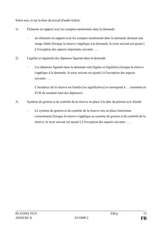 PE-CONS 59/21 EB/sj 13
ANNEXE II ECOMP.2 FR
Selon moi, et sur la base du travail d'audit réalisé:
1) Éléments en rapport avec les comptes mentionnés dans la demande
– les éléments en rapport avec les comptes mentionnés dans la demande donnent une
image fidèle [lorsque la réserve s'applique à la demande, le texte suivant est ajouté:]
à l'exception des aspects importants suivants: ….
2) Légalité et régularité des dépenses figurant dans la demande
– Les dépenses figurant dans la demande sont légales et régulières [lorsque la réserve
s'applique à la demande, le texte suivant est ajouté:] à l'exception des aspects
suivants: ….
L'incidence de la réserve est limitée [ou significative] et correspond à … (montant en
EUR du montant total des dépenses).
3) Système de gestion et de contrôle de la réserve en place à la date du présent avis d'audit
– Le système de gestion et de contrôle de la réserve mis en place fonctionne
correctement [lorsque la réserve s'applique au système de gestion et de contrôle de la
réserve, le texte suivant est ajouté:] à l'exception des aspects suivants: ….
 