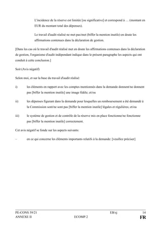 PE-CONS 59/21 EB/sj 14
ANNEXE II ECOMP.2 FR
L'incidence de la réserve est limitée [ou significative] et correspond à … (montant en
EUR du montant total des dépenses).
Le travail d'audit réalisé ne met pas/met (biffer la mention inutile) en doute les
affirmations contenues dans la déclaration de gestion.
[Dans les cas où le travail d'audit réalisé met en doute les affirmations contenues dans la déclaration
de gestion, l'organisme d'audit indépendant indique dans le présent paragraphe les aspects qui ont
conduit à cette conclusion.]
Soit (Avis négatif)
Selon moi, et sur la base du travail d'audit réalisé:
i) les éléments en rapport avec les comptes mentionnés dans la demande donnent/ne donnent
pas [biffer la mention inutile] une image fidèle; et/ou
ii) les dépenses figurant dans la demande pour lesquelles un remboursement a été demandé à
la Commission sont/ne sont pas [biffer la mention inutile] légales et régulières; et/ou
iii) le système de gestion et de contrôle de la réserve mis en place fonctionne/ne fonctionne
pas [biffer la mention inutile] correctement.
Cet avis négatif se fonde sur les aspects suivants:
– en ce qui concerne les éléments importants relatifs à la demande: [veuillez préciser]
 