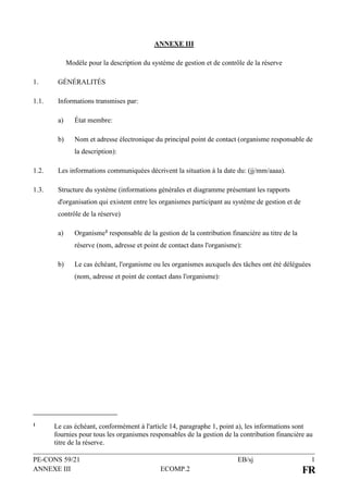 PE-CONS 59/21 EB/sj 1
ANNEXE III ECOMP.2 FR
ANNEXE III
Modèle pour la description du système de gestion et de contrôle de la réserve
1. GÉNÉRALITÉS
1.1. Informations transmises par:
a) État membre:
b) Nom et adresse électronique du principal point de contact (organisme responsable de
la description):
1.2. Les informations communiquées décrivent la situation à la date du: (jj/mm/aaaa).
1.3. Structure du système (informations générales et diagramme présentant les rapports
d'organisation qui existent entre les organismes participant au système de gestion et de
contrôle de la réserve)
a) Organisme1 responsable de la gestion de la contribution financière au titre de la
réserve (nom, adresse et point de contact dans l'organisme):
b) Le cas échéant, l'organisme ou les organismes auxquels des tâches ont été déléguées
(nom, adresse et point de contact dans l'organisme):
1 Le cas échéant, conformément à l'article 14, paragraphe 1, point a), les informations sont
fournies pour tous les organismes responsables de la gestion de la contribution financière au
titre de la réserve.
 