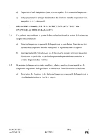 PE-CONS 59/21 EB/sj 2
ANNEXE III ECOMP.2 FR
c) Organisme d'audit indépendant (nom, adresse et points de contact dans l'organisme):
d) Indiquer comment le principe de séparation des fonctions entre les organismes visés
aux points a) et c) est respecté:
2. ORGANISME RESPONSABLE DE LA GESTION DE LA CONTRIBUTION
FINANCIÈRE AU TITRE DE LA RÉSERVE
2.1. L'organisme responsable de la gestion de la contribution financière au titre de la réserve et
ses principales fonctions
a) Statut de l'organisme responsable de la gestion de la contribution financière au titre
de la réserve (organisme national ou régional) et organisme dont il fait partie:
b) Cadre permettant la réalisation, en cas de besoin, d'un exercice approprié de gestion
des risques, en particulier en cas de changements importants intervenant dans le
système de gestion et de contrôle:
2.2. Description de l'organisation et des procédures relatives aux fonctions et aux tâches de
l'organisme responsable de la gestion de la contribution financière au titre de la réserve
a) Description des fonctions et des tâches de l'organisme responsable de la gestion de la
contribution financière au titre de la réserve:
 