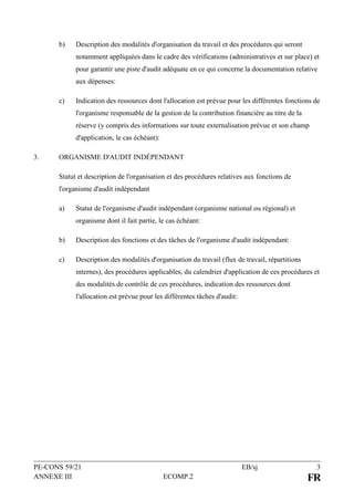 PE-CONS 59/21 EB/sj 3
ANNEXE III ECOMP.2 FR
b) Description des modalités d'organisation du travail et des procédures qui seront
notamment appliquées dans le cadre des vérifications (administratives et sur place) et
pour garantir une piste d'audit adéquate en ce qui concerne la documentation relative
aux dépenses:
c) Indication des ressources dont l'allocation est prévue pour les différentes fonctions de
l'organisme responsable de la gestion de la contribution financière au titre de la
réserve (y compris des informations sur toute externalisation prévue et son champ
d'application, le cas échéant):
3. ORGANISME D'AUDIT INDÉPENDANT
Statut et description de l'organisation et des procédures relatives aux fonctions de
l'organisme d'audit indépendant
a) Statut de l'organisme d'audit indépendant (organisme national ou régional) et
organisme dont il fait partie, le cas échéant:
b) Description des fonctions et des tâches de l'organisme d'audit indépendant:
c) Description des modalités d'organisation du travail (flux de travail, répartitions
internes), des procédures applicables, du calendrier d'application de ces procédures et
des modalités de contrôle de ces procédures, indication des ressources dont
l'allocation est prévue pour les différentes tâches d'audit:
 