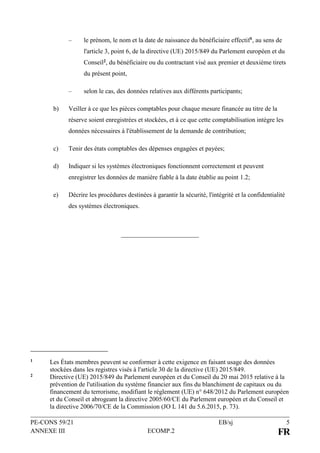 PE-CONS 59/21 EB/sj 5
ANNEXE III ECOMP.2 FR
– le prénom, le nom et la date de naissance du bénéficiaire effectif1, au sens de
l'article 3, point 6, de la directive (UE) 2015/849 du Parlement européen et du
Conseil2, du bénéficiaire ou du contractant visé aux premier et deuxième tirets
du présent point,
– selon le cas, des données relatives aux différents participants;
b) Veiller à ce que les pièces comptables pour chaque mesure financée au titre de la
réserve soient enregistrées et stockées, et à ce que cette comptabilisation intègre les
données nécessaires à l'établissement de la demande de contribution;
c) Tenir des états comptables des dépenses engagées et payées;
d) Indiquer si les systèmes électroniques fonctionnent correctement et peuvent
enregistrer les données de manière fiable à la date établie au point 1.2;
e) Décrire les procédures destinées à garantir la sécurité, l'intégrité et la confidentialité
des systèmes électroniques.
1 Les États membres peuvent se conformer à cette exigence en faisant usage des données
stockées dans les registres visés à l'article 30 de la directive (UE) 2015/849.
2 Directive (UE) 2015/849 du Parlement européen et du Conseil du 20 mai 2015 relative à la
prévention de l'utilisation du système financier aux fins du blanchiment de capitaux ou du
financement du terrorisme, modifiant le règlement (UE) n° 648/2012 du Parlement européen
et du Conseil et abrogeant la directive 2005/60/CE du Parlement européen et du Conseil et
la directive 2006/70/CE de la Commission (JO L 141 du 5.6.2015, p. 73).
 