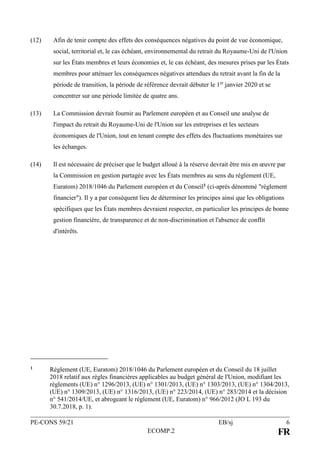 PE-CONS 59/21 EB/sj 6
ECOMP.2 FR
(12) Afin de tenir compte des effets des conséquences négatives du point de vue économique,
social, territorial et, le cas échéant, environnemental du retrait du Royaume-Uni de l'Union
sur les États membres et leurs économies et, le cas échéant, des mesures prises par les États
membres pour atténuer les conséquences négatives attendues du retrait avant la fin de la
période de transition, la période de référence devrait débuter le 1er
janvier 2020 et se
concentrer sur une période limitée de quatre ans.
(13) La Commission devrait fournir au Parlement européen et au Conseil une analyse de
l'impact du retrait du Royaume-Uni de l'Union sur les entreprises et les secteurs
économiques de l'Union, tout en tenant compte des effets des fluctuations monétaires sur
les échanges.
(14) Il est nécessaire de préciser que le budget alloué à la réserve devrait être mis en œuvre par
la Commission en gestion partagée avec les États membres au sens du règlement (UE,
Euratom) 2018/1046 du Parlement européen et du Conseil1 (ci-après dénommé "règlement
financier"). Il y a par conséquent lieu de déterminer les principes ainsi que les obligations
spécifiques que les États membres devraient respecter, en particulier les principes de bonne
gestion financière, de transparence et de non-discrimination et l'absence de conflit
d'intérêts.
1 Règlement (UE, Euratom) 2018/1046 du Parlement européen et du Conseil du 18 juillet
2018 relatif aux règles financières applicables au budget général de l'Union, modifiant les
règlements (UE) n° 1296/2013, (UE) n° 1301/2013, (UE) n° 1303/2013, (UE) n° 1304/2013,
(UE) n° 1309/2013, (UE) n° 1316/2013, (UE) n° 223/2014, (UE) n° 283/2014 et la décision
n° 541/2014/UE, et abrogeant le règlement (UE, Euratom) n° 966/2012 (JO L 193 du
30.7.2018, p. 1).
 