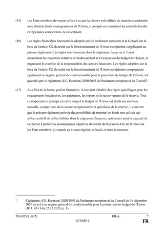 PE-CONS 59/21 EB/sj 7
ECOMP.2 FR
(15) Les États membres devraient veiller à ce que la réserve soit utilisée de manière coordonnée
avec d'autres fonds et programmes de l'Union, y compris en consultant les autorités locales
et régionales compétentes, le cas échéant.
(16) Les règles financières horizontales adoptées par le Parlement européen et le Conseil sur la
base de l'article 322 du traité sur le fonctionnement de l'Union européenne s'appliquent au
présent règlement. Ces règles sont énoncées dans le règlement financier et fixent
notamment les modalités relatives à l'établissement et à l'exécution du budget de l'Union, et
organisent le contrôle de la responsabilité des acteurs financiers. Les règles adoptées sur la
base de l'article 322 du traité sur le fonctionnement de l'Union européenne comprennent
également un régime général de conditionnalité pour la protection du budget de l'Union, tel
qu'établi par le règlement (UE, Euratom) 2020/2092 du Parlement européen et du Conseil1.
(17) Aux fins de la bonne gestion financière, il convient d'établir des règles spécifiques pour les
engagements budgétaires, les paiements, les reports et le recouvrement de la réserve. Tout
en respectant le principe en vertu duquel le budget de l'Union est établi sur une base
annuelle, compte tenu de la nature exceptionnelle et spécifique de la réserve, il convient
que le présent règlement prévoie des possibilités de reporter les fonds non utilisés qui
aillent au-delà de celles établies dans le règlement financier, optimisant ainsi la capacité de
la réserve à pallier les conséquences négatives du retrait du Royaume-Uni de l'Union sur
les États membres, y compris au niveau régional et local, et leurs économies.
1 Règlement (UE, Euratom) 2020/2092 du Parlement européen et du Conseil du 16 décembre
2020 relatif à un régime général de conditionnalité pour la protection du budget de l'Union
(JO L 433 I du 22.12.2020, p. 1).
 
