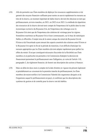 PE-CONS 59/21 EB/sj 8
ECOMP.2 FR
(18) Afin de permettre aux États membres de déployer les ressources supplémentaires et de
garantir des moyens financiers suffisants pour mettre en œuvre rapidement les mesures au
titre de la réserve, un montant important de ladite réserve devrait être décaissé en tant que
préfinancement, en trois tranches, en 2021, en 2022 et en 2023. La méthode de répartition
des ressources de la réserve devrait tenir compte de l'importance de la pêche dans la zone
économique exclusive du Royaume-Uni, de l'importance des échanges avec le
Royaume-Uni ainsi que de l'importance des relations de voisinage pour les régions
frontalières maritimes au Royaume-Uni et leurs communautés, sur la base de statistiques
fiables et officielles. Compte tenu de la nature unique du retrait du Royaume-Uni de
l'Union et de l'incertitude ayant entouré des aspects essentiels des relations entre l'Union et
le Royaume-Uni après la fin de la période de transition, il est difficile d'anticiper les
mesures appropriées que les États membres devront adopter rapidement pour pallier les
effets du retrait. Il est par conséquent nécessaire d'accorder de la flexibilité aux États
membres et en particulier de permettre à la Commission d'adopter la décision de
financement permettant le préfinancement sans l'obligation, en vertu de l'article 110,
paragraphe 2, du règlement financier, de fournir une description des actions à financer.
(19) Dans un délai de deux mois à compter de la date d'entrée en vigueur du présent règlement
et préalablement au versement de la première tranche du préfinancement, les États
membres devraient notifier à la Commission l'identité des organismes désignés et de
l'organisme auquel le préfinancement est payé, et confirmer que les descriptions des
systèmes de gestion et de contrôle pour la réserve ont été établies.
 