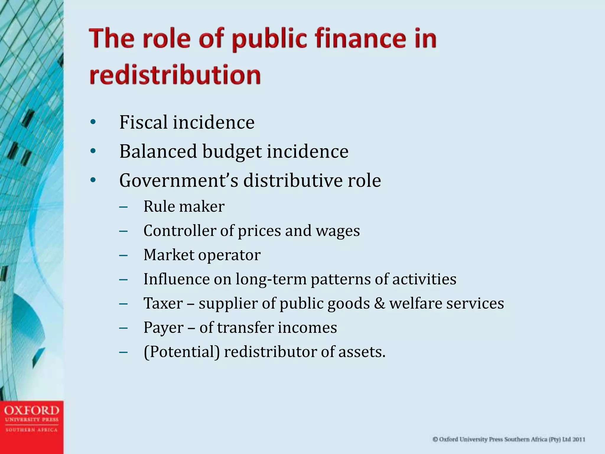 • Fiscal incidence
• Balanced budget incidence
• Government’s distributive role
– Rule maker
– Controller of prices and wages
– Market operator
– Influence on long-term patterns of activities
– Taxer – supplier of public goods & welfare services
– Payer – of transfer incomes
– (Potential) redistributor of assets.
 