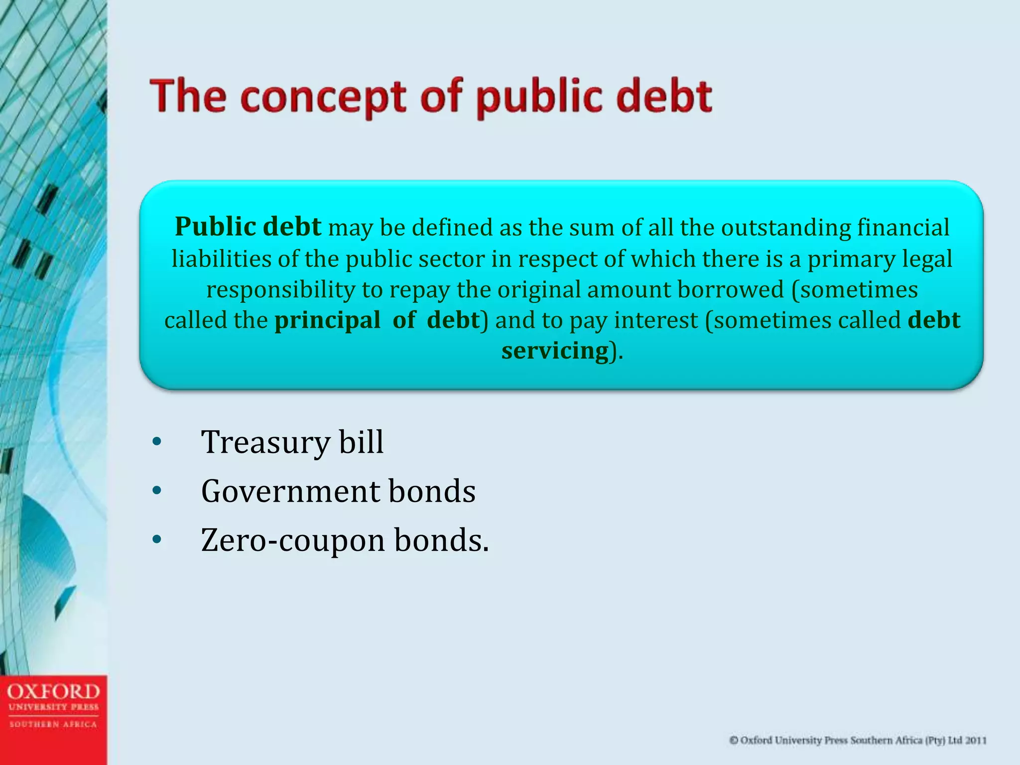 • Treasury bill
• Government bonds
• Zero-coupon bonds.
Public debt may be defined as the sum of all the outstanding financial
liabilities of the public sector in respect of which there is a primary legal
responsibility to repay the original amount borrowed (sometimes
called the principal of debt) and to pay interest (sometimes called debt
servicing).
 