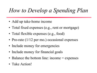 How to Develop a Spending Plan
• Add up take-home income
• Total fixed expenses (e.g., rent or mortgage)
• Total flexible expenses (e.g., food)
• Pro-rate (1/12 per mo.) occasional expenses
• Include money for emergencies
• Include money for financial goals
• Balance the bottom line: income = expenses
• Take Action!
 