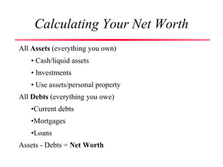 Calculating Your Net Worth
All Assets (everything you own)
• Cash/liquid assets
• Investments
• Use assets/personal property
All Debts (everything you owe)
•Current debts
•Mortgages
•Loans
Assets - Debts = Net Worth
 
