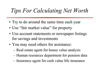 Tips For Calculating Net Worth
• Try to do around the same time each year
• Use “fair market value” for property
• Use account statements or newspaper listings
for savings and investments
• You may need others for assistance:
– Real estate agent for house value analysis
– Human resources department for pension data
– Insurance agent for cash value life insurance
 