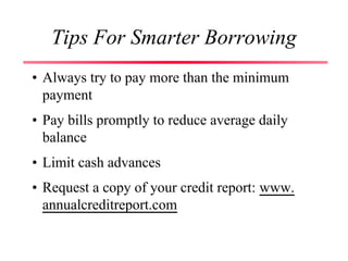 Tips For Smarter Borrowing
• Always try to pay more than the minimum
payment
• Pay bills promptly to reduce average daily
balance
• Limit cash advances
• Request a copy of your credit report: www.
annualcreditreport.com
 