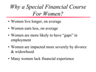 Why a Special Financial Course
For Women?
• Women live longer, on average
• Women earn less, on average
• Women are more likely to have “gaps” in
employment
• Women are impacted more severely by divorce
& widowhood
• Many women lack financial experience
 