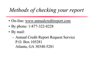 Methods of checking your report
• On-line: www.annualcreditreport.com
• By phone: 1-877-322-8228
• By mail:
– Annual Credit Report Request Service
P.O. Box 105281
Atlanta, GA 30348-5281
 
