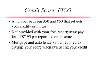 Credit Score: FICO
• A number between 350 and 850 that reflects
your creditworthiness
• Not provided with your free report; must pay
fee of $7.95 per report to obtain score
• Mortgage and auto lenders now required to
divulge your score when evaluating your credit
 