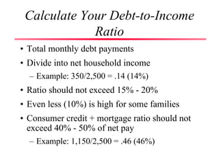 Calculate Your Debt-to-Income
Ratio
• Total monthly debt payments
• Divide into net household income
– Example: 350/2,500 = .14 (14%)
• Ratio should not exceed 15% - 20%
• Even less (10%) is high for some families
• Consumer credit + mortgage ratio should not
exceed 40% - 50% of net pay
– Example: 1,150/2,500 = .46 (46%)
 