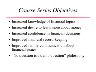 Course Series Objectives
• Increased knowledge of financial topics
• Increased desire to learn more about money
• Increased confidence in financial decisions
• Improved financial record-keeping
• Improved family communication about
financial issues
• “No question is a dumb question” philosophy
 