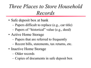 Three Places to Store Household
Records
• Safe deposit box at bank
– Papers difficult to replace (e.g., car title)
– Papers of “historical” value (e.g., deed)
• Active Home Storage
– Papers that are referred to frequently
– Recent bills, statements, tax returns, etc.
• Inactive Home Storage
– Older records
– Copies of documents in safe deposit box
 