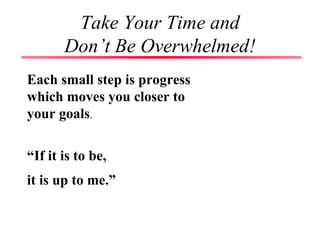 Take Your Time and
Don’t Be Overwhelmed!
Each small step is progress
which moves you closer to
your goals.
“If it is to be,
it is up to me.”
 