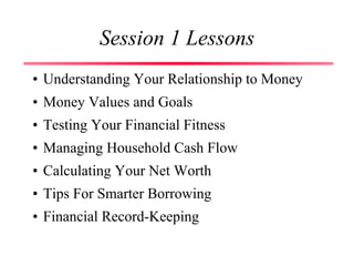 Session 1 Lessons
• Understanding Your Relationship to Money
• Money Values and Goals
• Testing Your Financial Fitness
• Managing Household Cash Flow
• Calculating Your Net Worth
• Tips For Smarter Borrowing
• Financial Record-Keeping
 