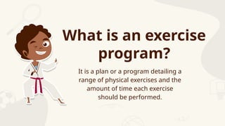 What is an exercise
program?
It is a plan or a program detailing a
range of physical exercises and the
amount of time each exercise
should be performed.
 