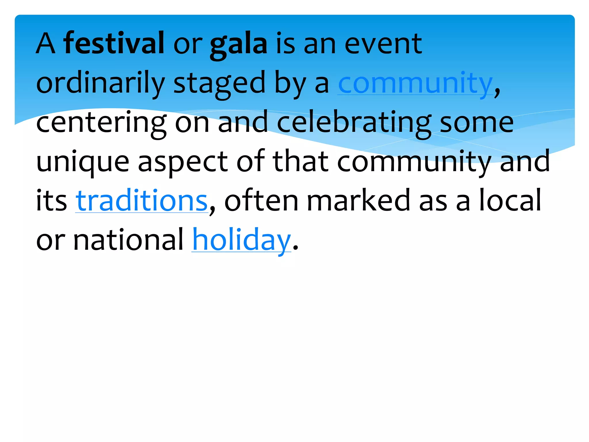 A festival or gala is an event
ordinarily staged by a community,
centering on and celebrating some
unique aspect of that community and
its traditions, often marked as a local
or national holiday.