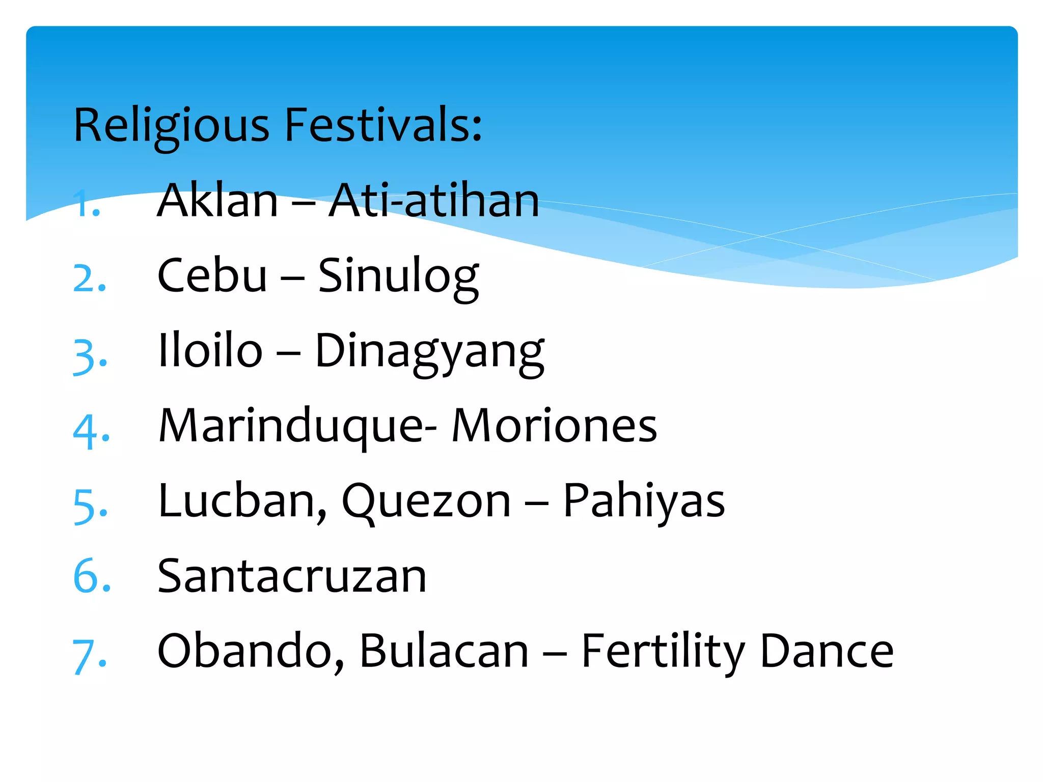 Religious Festivals:
1. Aklan – Ati-atihan
2. Cebu – Sinulog
3. Iloilo – Dinagyang
4. Marinduque- Moriones
5. Lucban, Quezon – Pahiyas
6. Santacruzan
7. Obando, Bulacan – Fertility Dance
